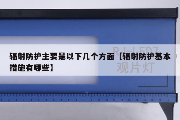 辐射防护主要是以下几个方面【辐射防护基本措施有哪些】