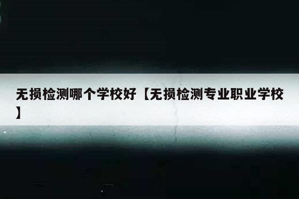 无损检测哪个学校好【无损检测专业职业学校】