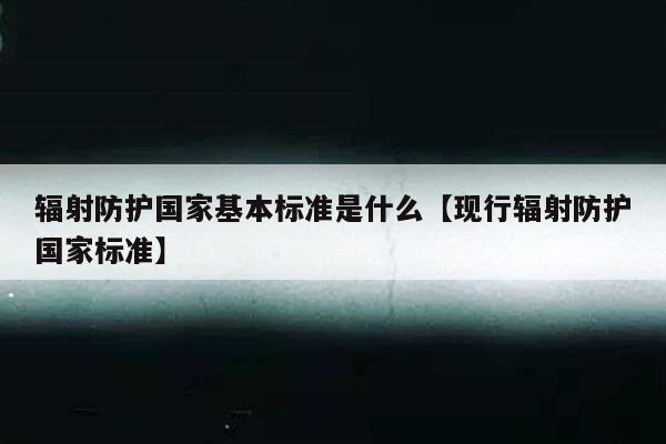 辐射防护国家基本标准是什么【现行辐射防护国家标准】