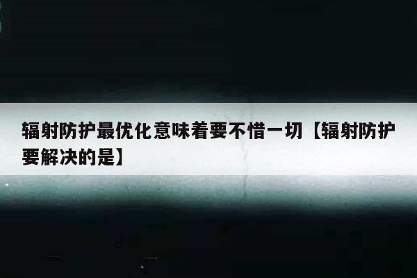 辐射防护最优化意味着要不惜一切【辐射防护要解决的是】