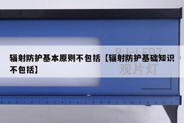 辐射防护基本原则不包括【辐射防护基础知识不包括】