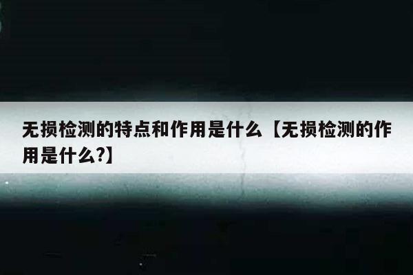 无损检测的特点和作用是什么【无损检测的作用是什么?】