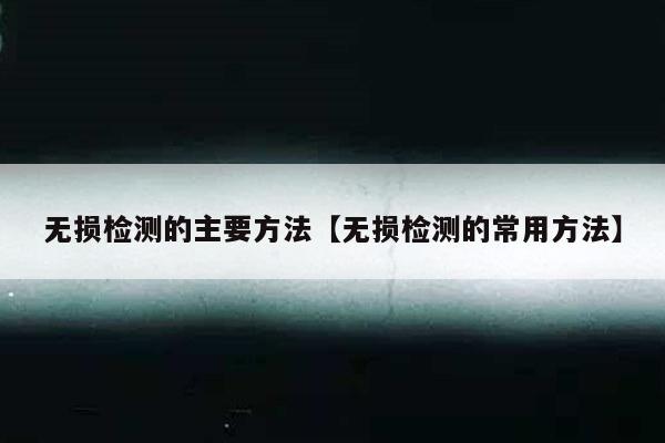 无损检测的主要方法【无损检测的常用方法】