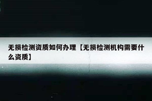 无损检测资质如何办理【无损检测机构需要什么资质】